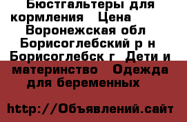 Бюстгальтеры для кормления › Цена ­ 600 - Воронежская обл., Борисоглебский р-н, Борисоглебск г. Дети и материнство » Одежда для беременных   